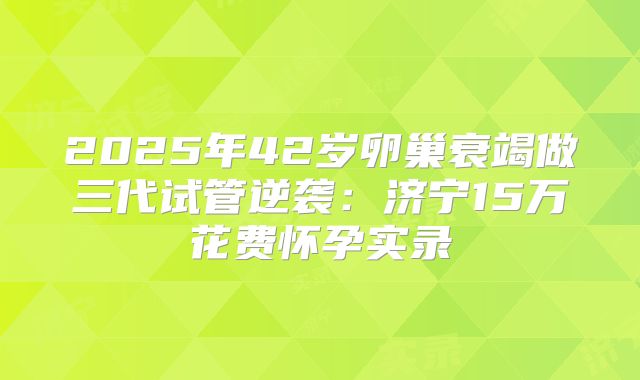2025年42岁卵巢衰竭做三代试管逆袭：济宁15万花费怀孕实录