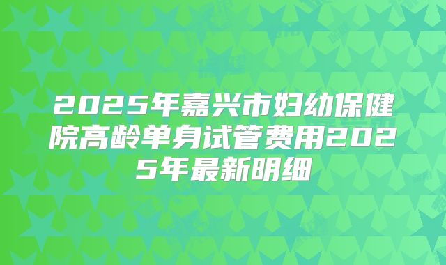 2025年嘉兴市妇幼保健院高龄单身试管费用2025年最新明细