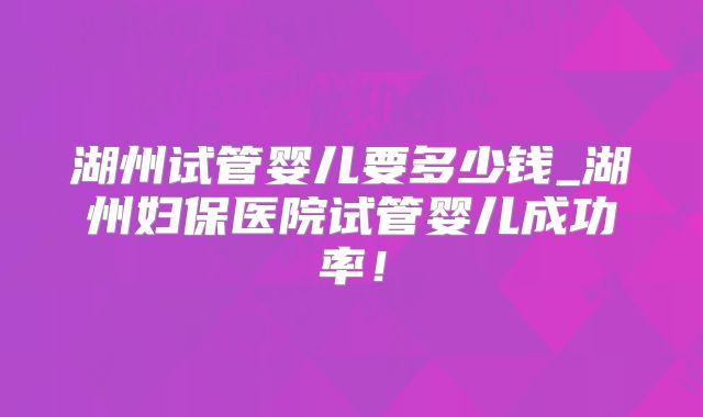 湖州试管婴儿要多少钱_湖州妇保医院试管婴儿成功率！