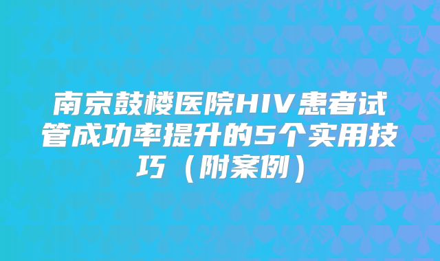 南京鼓楼医院HIV患者试管成功率提升的5个实用技巧（附案例）
