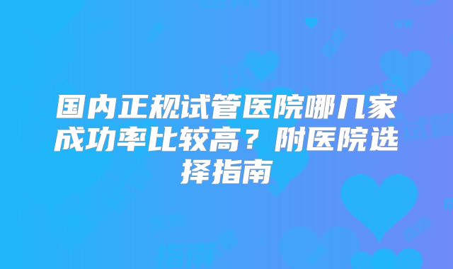 国内正规试管医院哪几家成功率比较高?附医院选择指南
