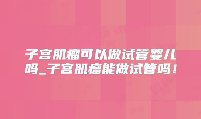子宫肌瘤可以做试管婴儿吗_子宫肌瘤能做试管吗！