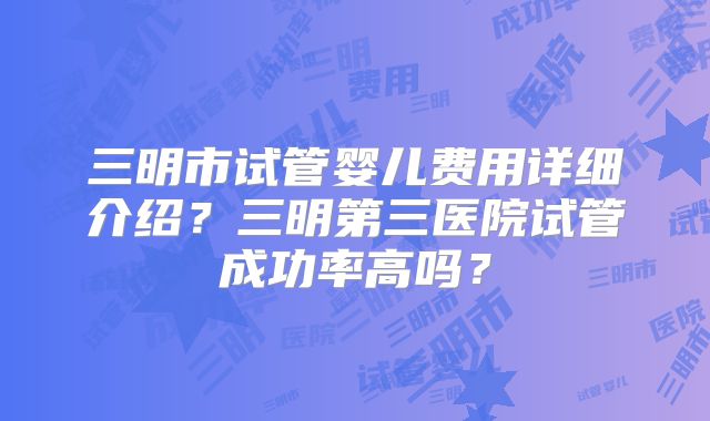 三明市试管婴儿费用详细介绍？三明第三医院试管成功率高吗？