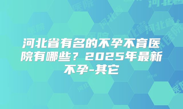 河北省有名的不孕不育医院有哪些？2025年最新不孕-其它