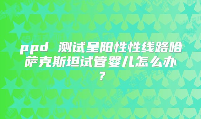 ppd 测试呈阳性性线路哈萨克斯坦试管婴儿怎么办？