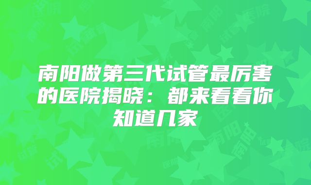 南阳做第三代试管最厉害的医院揭晓：都来看看你知道几家