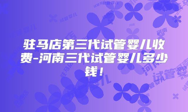 驻马店第三代试管婴儿收费-河南三代试管婴儿多少钱!