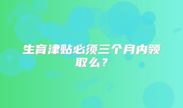 生育津贴必须三个月内领取么?