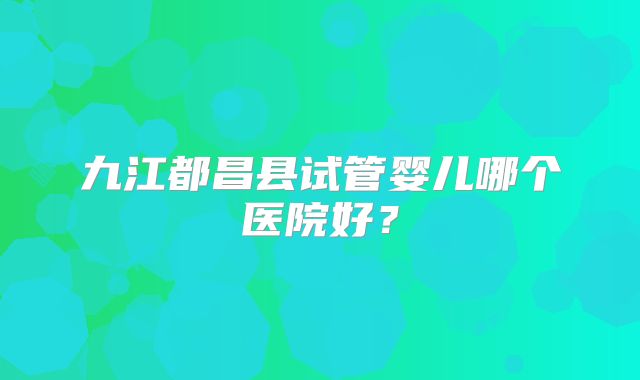 九江都昌县试管婴儿哪个医院好？