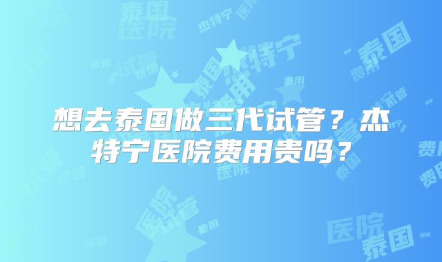 想去泰国做三代试管？杰特宁医院费用贵吗？