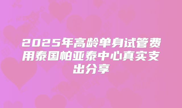 2025年高龄单身试管费用泰国帕亚泰中心真实支出分享