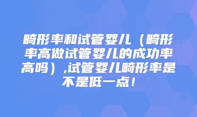 畸形率和试管婴儿（畸形率高做试管婴儿的成功率高吗）,试管婴儿畸形率是不是低一点！