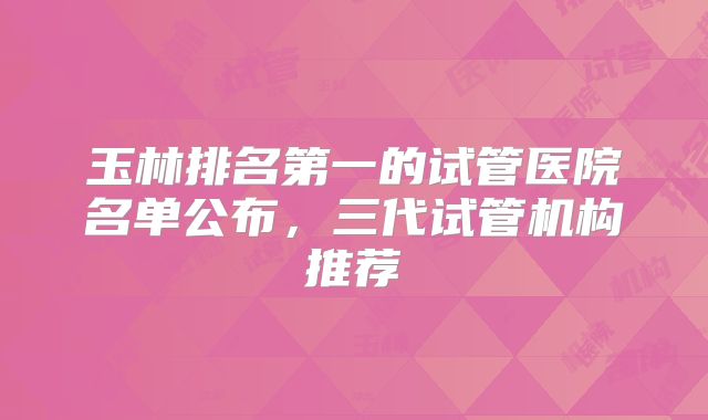 玉林排名第一的试管医院名单公布，三代试管机构推荐