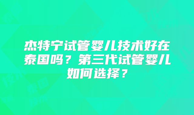 杰特宁试管婴儿技术好在泰国吗？第三代试管婴儿如何选择？