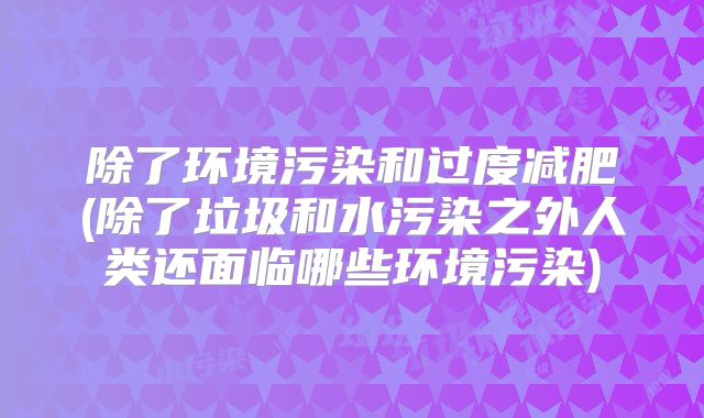 除了环境污染和过度减肥(除了垃圾和水污染之外人类还面临哪些环境污染)