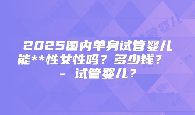 2025国内单身试管婴儿能**性女性吗？多少钱？ - 试管婴儿？
