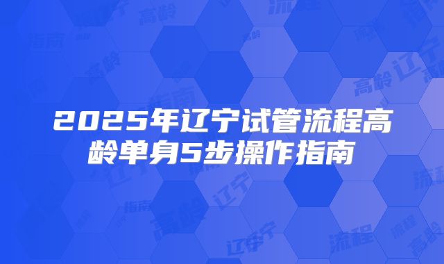 2025年辽宁试管流程高龄单身5步操作指南