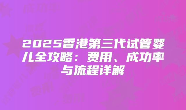 2025香港第三代试管婴儿全攻略：费用、成功率与流程详解