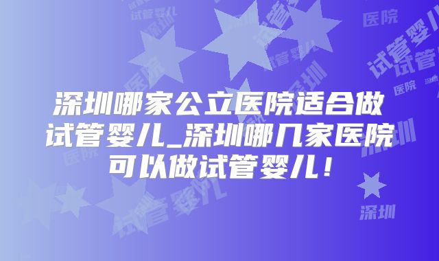 深圳哪家公立医院适合做试管婴儿_深圳哪几家医院可以做试管婴儿！