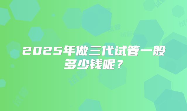 2025年做三代试管一般多少钱呢？