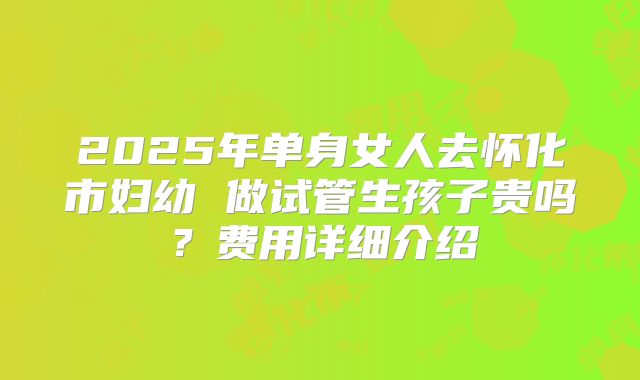 2025年单身女人去怀化市妇幼 做试管生孩子贵吗?费用详细介绍