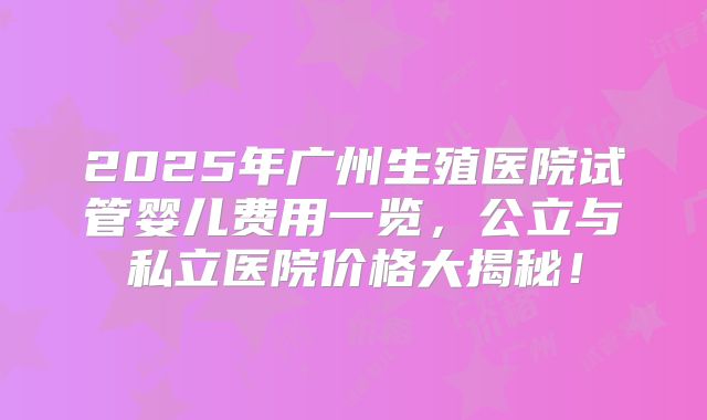 2025年广州生殖医院试管婴儿费用一览，公立与私立医院价格大揭秘！