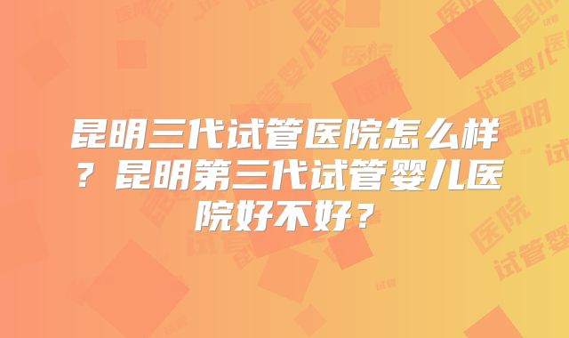 昆明三代试管医院怎么样？昆明第三代试管婴儿医院好不好？