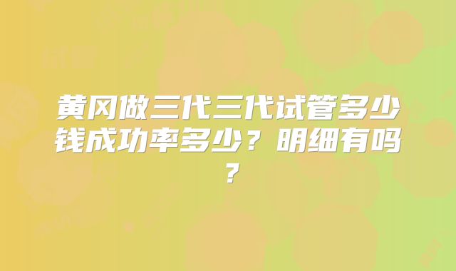 黄冈做三代三代试管多少钱成功率多少？明细有吗？