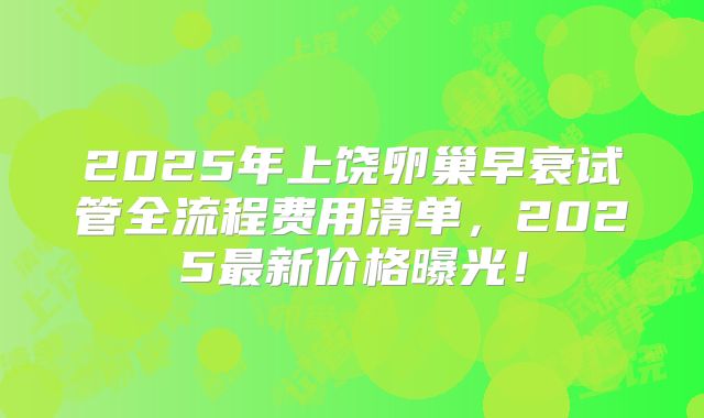 2025年上饶卵巢早衰试管全流程费用清单,2025最新价格曝光!