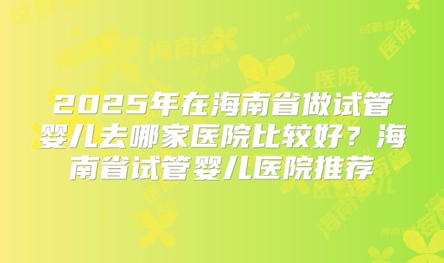 2025年在海南省做试管婴儿去哪家医院比较好？海南省试管婴儿医院推荐