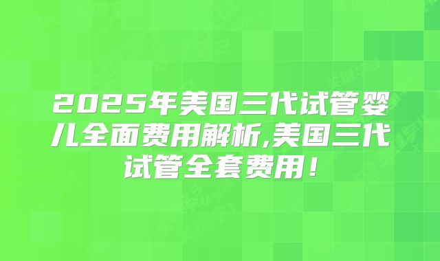 2025年美国三代试管婴儿全面费用解析,美国三代试管全套费用！