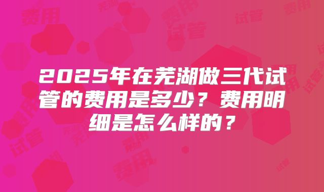 2025年在芜湖做三代试管的费用是多少？费用明细是怎么样的？