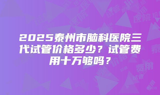 2025泰州市脑科医院三代试管价格多少？试管费用十万够吗？