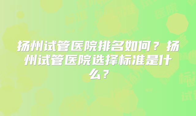 扬州试管医院排名如何？扬州试管医院选择标准是什么？