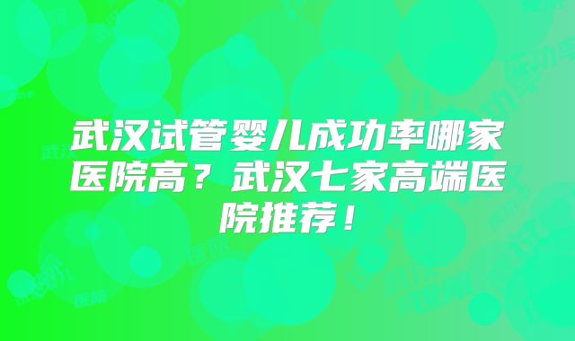武汉试管婴儿成功率哪家医院高？武汉七家高端医院推荐！