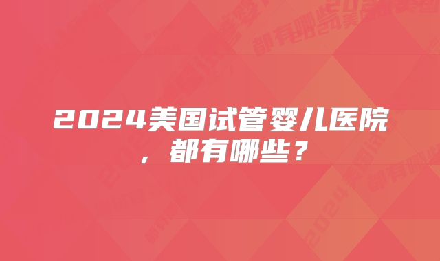 2024美国试管婴儿医院，都有哪些？