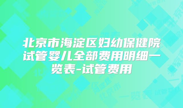 北京市海淀区妇幼保健院试管婴儿全部费用明细一览表-试管费用