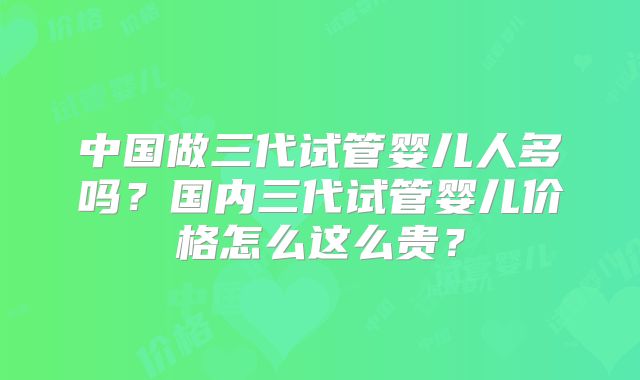 中国做三代试管婴儿人多吗?国内三代试管婴儿价格怎么这么贵?