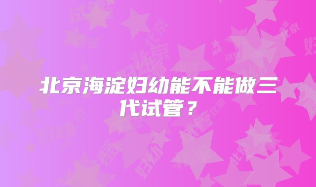 北京海淀妇幼能不能做三代试管？