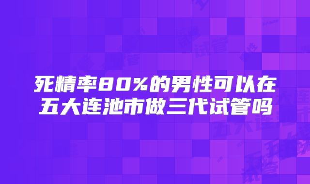死精率80%的男性可以在五大连池市做三代试管吗