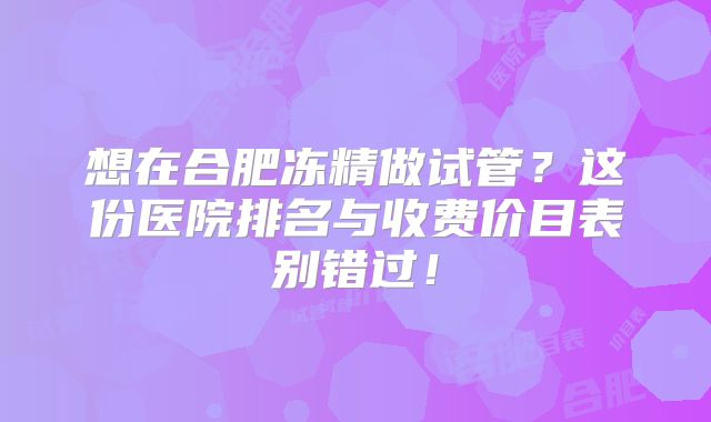 想在合肥冻精做试管？这份医院排名与收费价目表别错过！