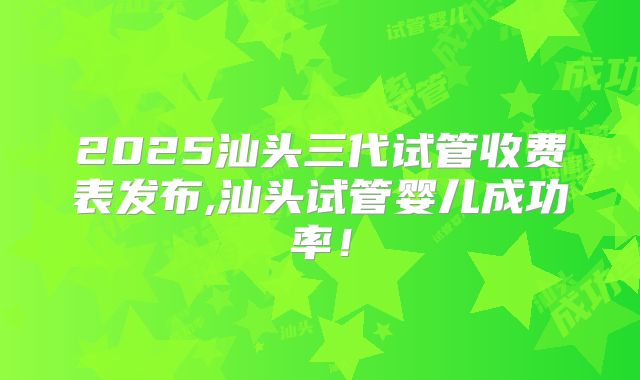 2025汕头三代试管收费表发布,汕头试管婴儿成功率!