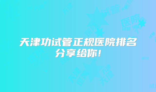 天津功试管正规医院排名分享给你!