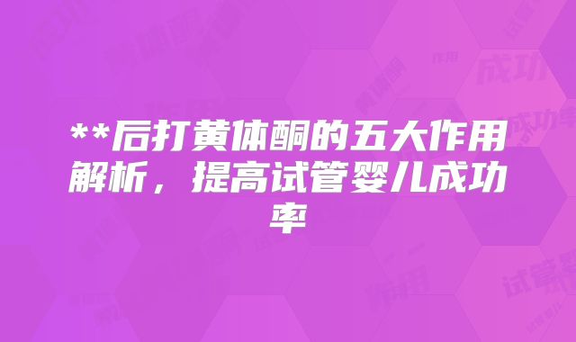 **后打黄体酮的五大作用解析，提高试管婴儿成功率