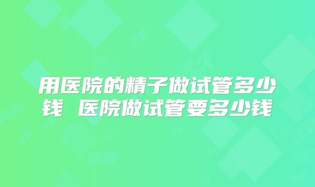 用医院的精子做试管多少钱 医院做试管要多少钱
