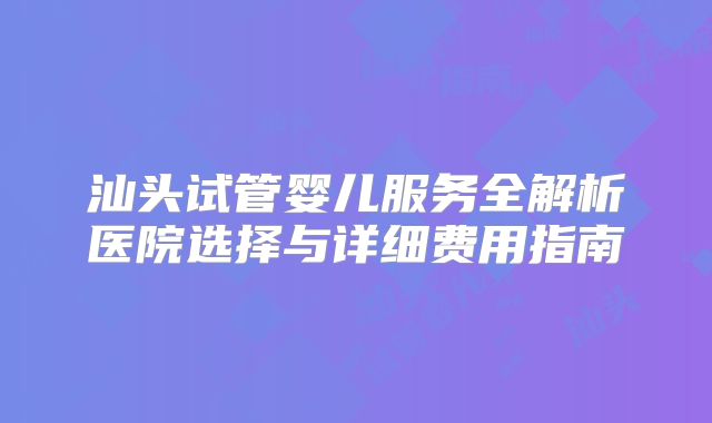 汕头试管婴儿服务全解析医院选择与详细费用指南