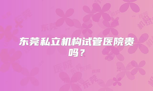 东莞私立机构试管医院贵吗？