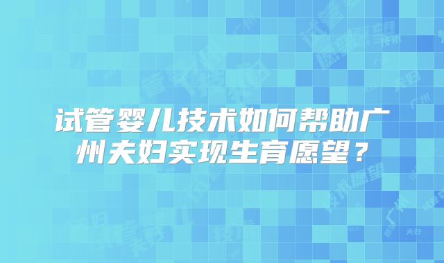 试管婴儿技术如何帮助广州夫妇实现生育愿望?