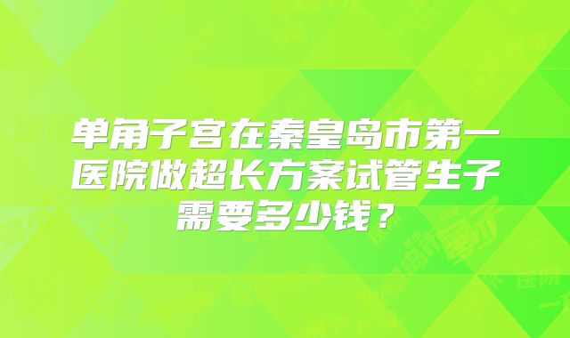 单角子宫在秦皇岛市第一医院做超长方案试管生子需要多少钱?
