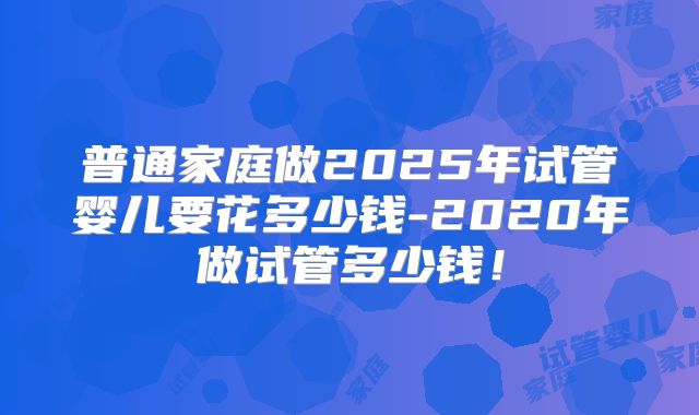 普通家庭做2025年试管婴儿要花多少钱-2020年做试管多少钱!